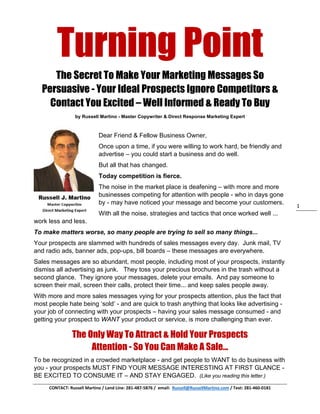  
CONTACT: Russell Martino / Land Line: 281‐487‐5876 /  email:  Russell@RussellMartino.com / Text: 281‐460‐0181 
1 
Turning Point
The Secret To Make Your Marketing Messages So
Persuasive - Your Ideal Prospects Ignore Competitors &
Contact You Excited – Well Informed & Ready To Buy
by Russell Martino - Master Copywriter & Direct Response Marketing Expert
Dear Friend & Fellow Business Owner,
Once upon a time, if you were willing to work hard, be friendly and
advertise – you could start a business and do well.
But all that has changed.
Today competition is fierce.
The noise in the market place is deafening – with more and more
businesses competing for attention with people - who in days gone
by - may have noticed your message and become your customers.
With all the noise, strategies and tactics that once worked well ...
work less and less.
To make matters worse, so many people are trying to sell so many things...
Your prospects are slammed with hundreds of sales messages every day. Junk mail, TV
and radio ads, banner ads, pop-ups, bill boards – these messages are everywhere.
Sales messages are so abundant, most people, including most of your prospects, instantly
dismiss all advertising as junk. They toss your precious brochures in the trash without a
second glance. They ignore your messages, delete your emails. And pay someone to
screen their mail, screen their calls, protect their time... and keep sales people away.
With more and more sales messages vying for your prospects attention, plus the fact that
most people hate being ‘sold’ - and are quick to trash anything that looks like advertising -
your job of connecting with your prospects – having your sales message consumed - and
getting your prospect to WANT your product or service, is more challenging than ever.
The Only Way To Attract & Hold Your Prospects
Attention - So You Can Make A Sale...
To be recognized in a crowded marketplace - and get people to WANT to do business with
you - your prospects MUST FIND YOUR MESSAGE INTERESTING AT FIRST GLANCE -
BE EXCITED TO CONSUME IT – AND STAY ENGAGED. (Like you reading this letter.)
 