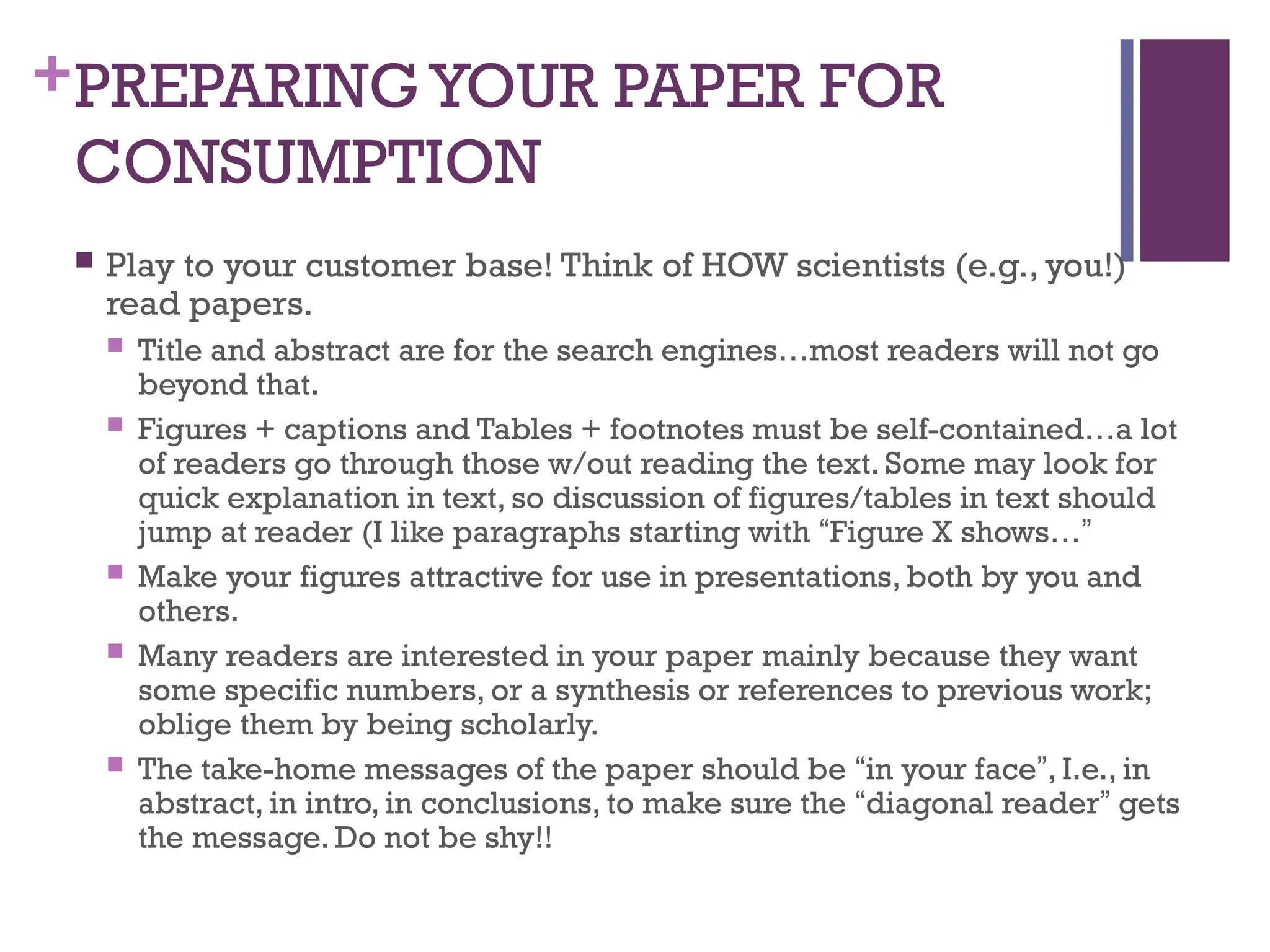 +PREPARING YOUR PAPER FOR
CONSUMPTION
 Play to your customer base! Think of HOW scientists (e.g., you!)
read papers.
 Title and abstract are for the search engines…most readers will not go
beyond that.
 Figures + captions and Tables + footnotes must be self-contained…a lot
of readers go through those w/out reading the text. Some may look for
quick explanation in text, so discussion of figures/tables in text should
jump at reader (I like paragraphs starting with “Figure X shows…”
 Make your figures attractive for use in presentations, both by you and
others.
 Many readers are interested in your paper mainly because they want
some specific numbers, or a synthesis or references to previous work;
oblige them by being scholarly.
 The take-home messages of the paper should be “in your face”, I.e., in
abstract, in intro, in conclusions, to make sure the “diagonal reader” gets
the message. Do not be shy!!
 