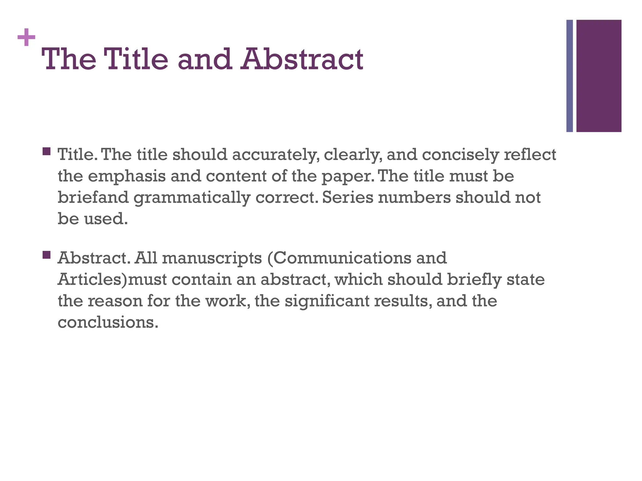 +
The Title and Abstract
 Title.The title should accurately, clearly, and concisely reflect
the emphasis and content of the paper.The title must be
briefand grammatically correct. Series numbers should not
be used.
 Abstract. All manuscripts (Communications and
Articles)must contain an abstract, which should briefly state
the reason for the work, the significant results, and the
conclusions.
 