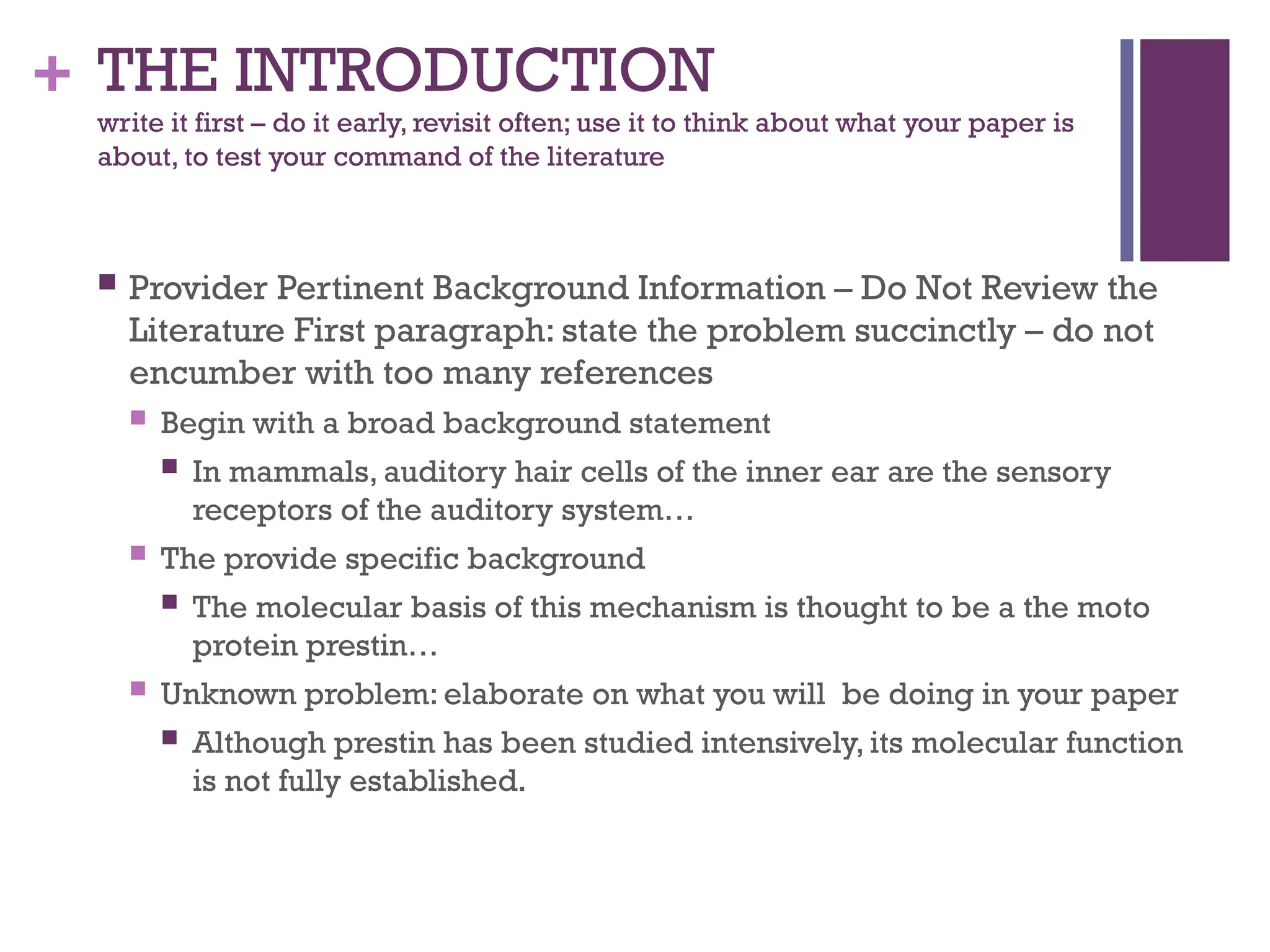 + THE INTRODUCTION
write it first – do it early, revisit often; use it to think about what your paper is
about, to test your command of the literature
 Provider Pertinent Background Information – Do Not Review the
Literature First paragraph: state the problem succinctly – do not
encumber with too many references
 Begin with a broad background statement
 In mammals, auditory hair cells of the inner ear are the sensory
receptors of the auditory system…
 The provide specific background
 The molecular basis of this mechanism is thought to be a the moto
protein prestin…
 Unknown problem: elaborate on what you will be doing in your paper
 Although prestin has been studied intensively, its molecular function
is not fully established.
 