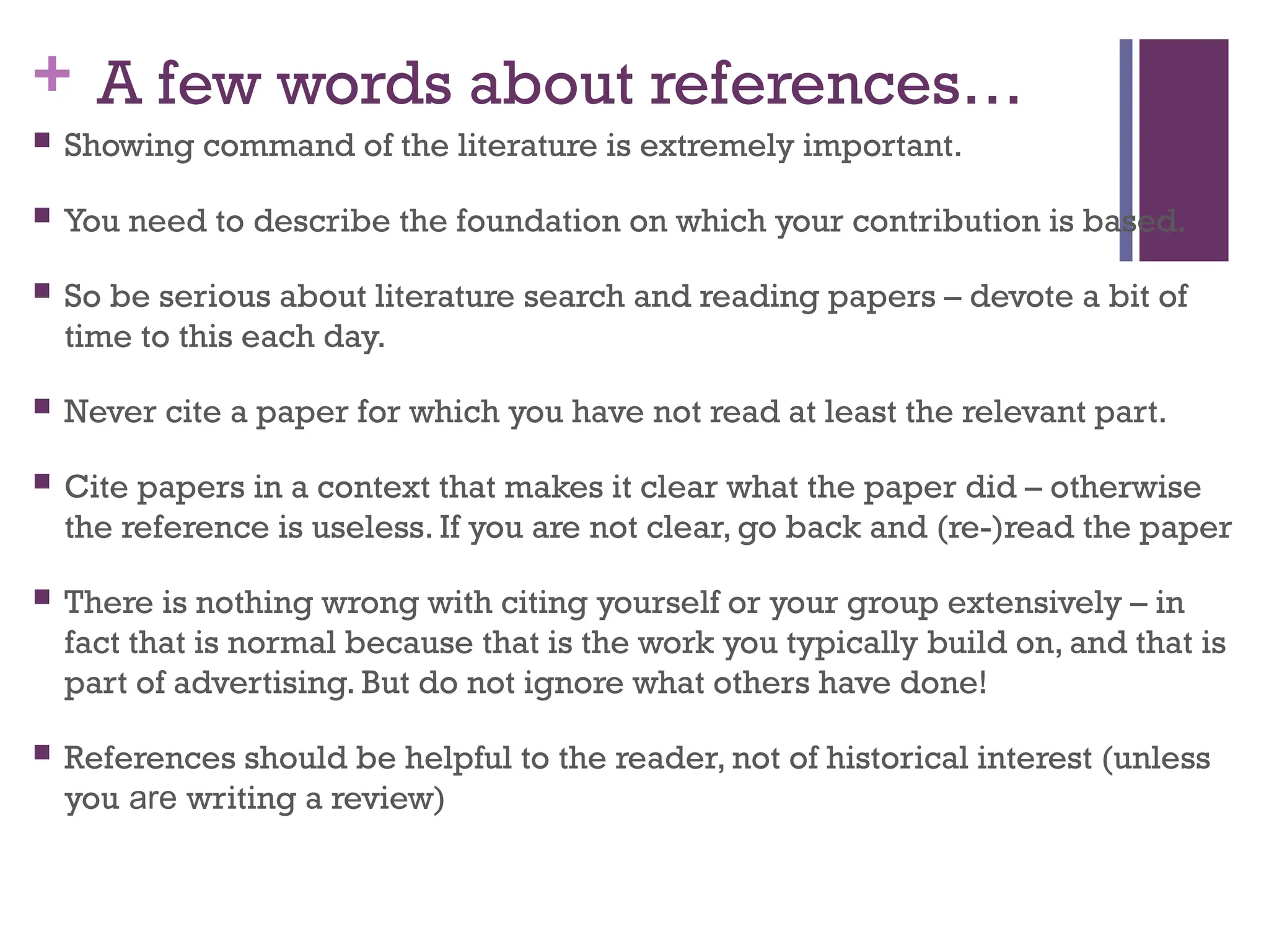 + A few words about references…
 Showing command of the literature is extremely important.
 You need to describe the foundation on which your contribution is based.
 So be serious about literature search and reading papers – devote a bit of
time to this each day.
 Never cite a paper for which you have not read at least the relevant part.
 Cite papers in a context that makes it clear what the paper did – otherwise
the reference is useless. If you are not clear, go back and (re-)read the paper
 There is nothing wrong with citing yourself or your group extensively – in
fact that is normal because that is the work you typically build on, and that is
part of advertising. But do not ignore what others have done!
 References should be helpful to the reader, not of historical interest (unless
you are writing a review)
 