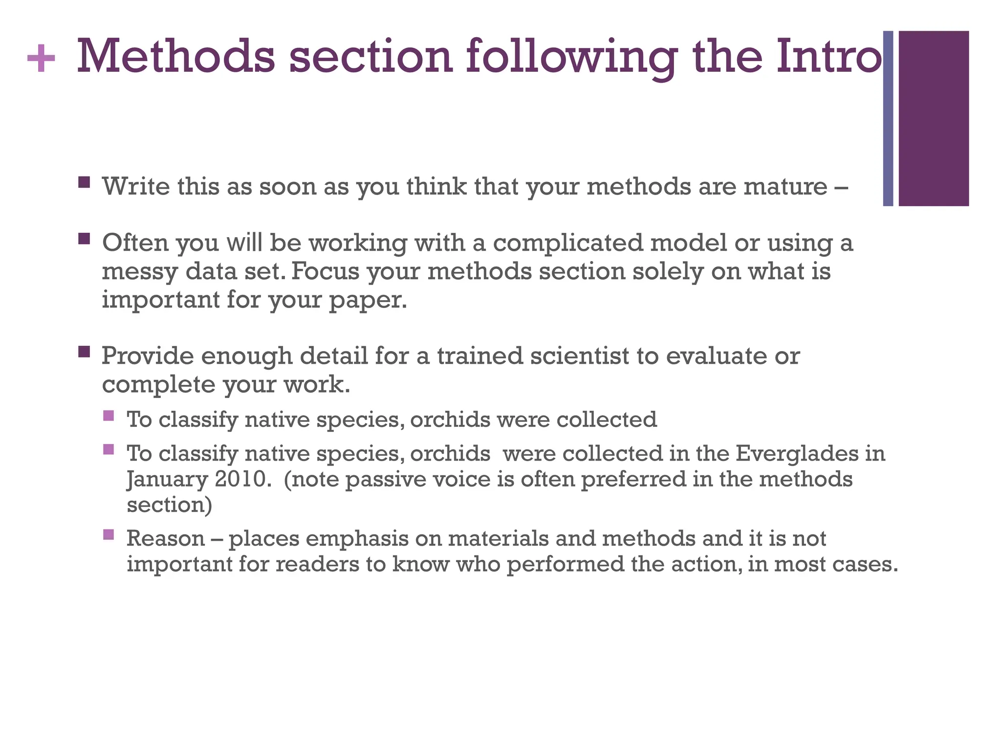 + Methods section following the Intro
 Write this as soon as you think that your methods are mature –
 Often you will be working with a complicated model or using a
messy data set. Focus your methods section solely on what is
important for your paper.
 Provide enough detail for a trained scientist to evaluate or
complete your work.
 To classify native species, orchids were collected
 To classify native species, orchids were collected in the Everglades in
January 2010. (note passive voice is often preferred in the methods
section)
 Reason – places emphasis on materials and methods and it is not
important for readers to know who performed the action, in most cases.
 