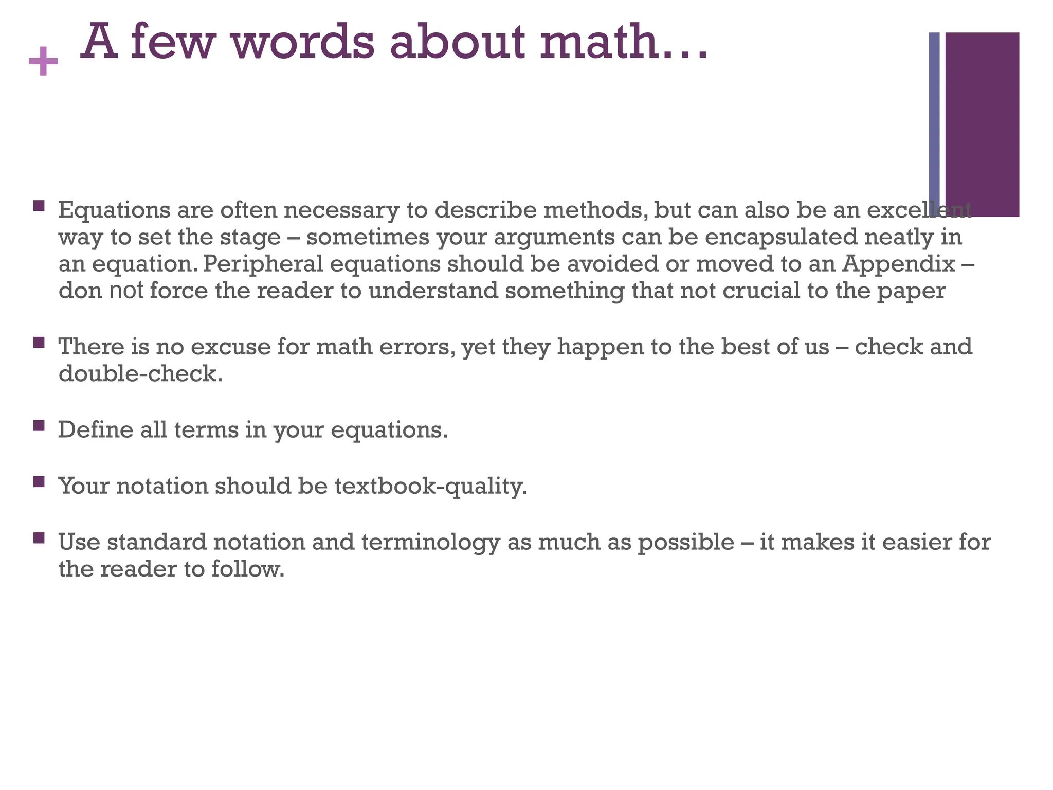 + A few words about math…
 Equations are often necessary to describe methods, but can also be an excellent
way to set the stage – sometimes your arguments can be encapsulated neatly in
an equation. Peripheral equations should be avoided or moved to an Appendix –
don not force the reader to understand something that not crucial to the paper
 There is no excuse for math errors, yet they happen to the best of us – check and
double-check.
 Define all terms in your equations.
 Your notation should be textbook-quality.
 Use standard notation and terminology as much as possible – it makes it easier for
the reader to follow.
 