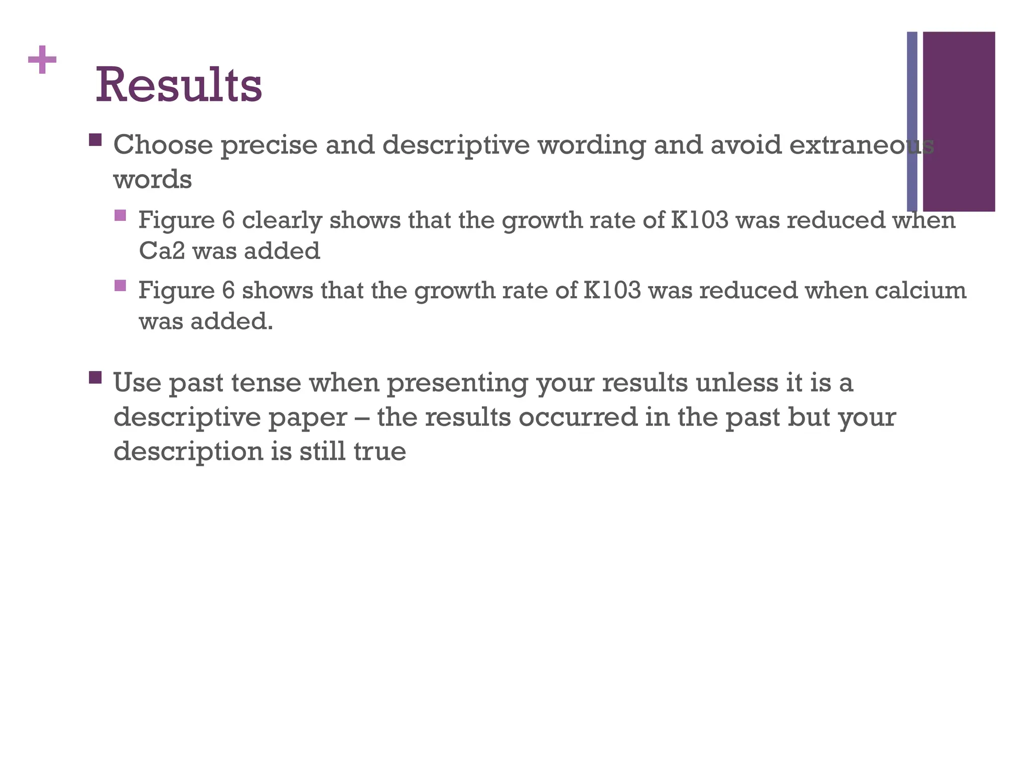 + Results
 Choose precise and descriptive wording and avoid extraneous
words
 Figure 6 clearly shows that the growth rate of K103 was reduced when
Ca2 was added
 Figure 6 shows that the growth rate of K103 was reduced when calcium
was added.
 Use past tense when presenting your results unless it is a
descriptive paper – the results occurred in the past but your
description is still true
 
