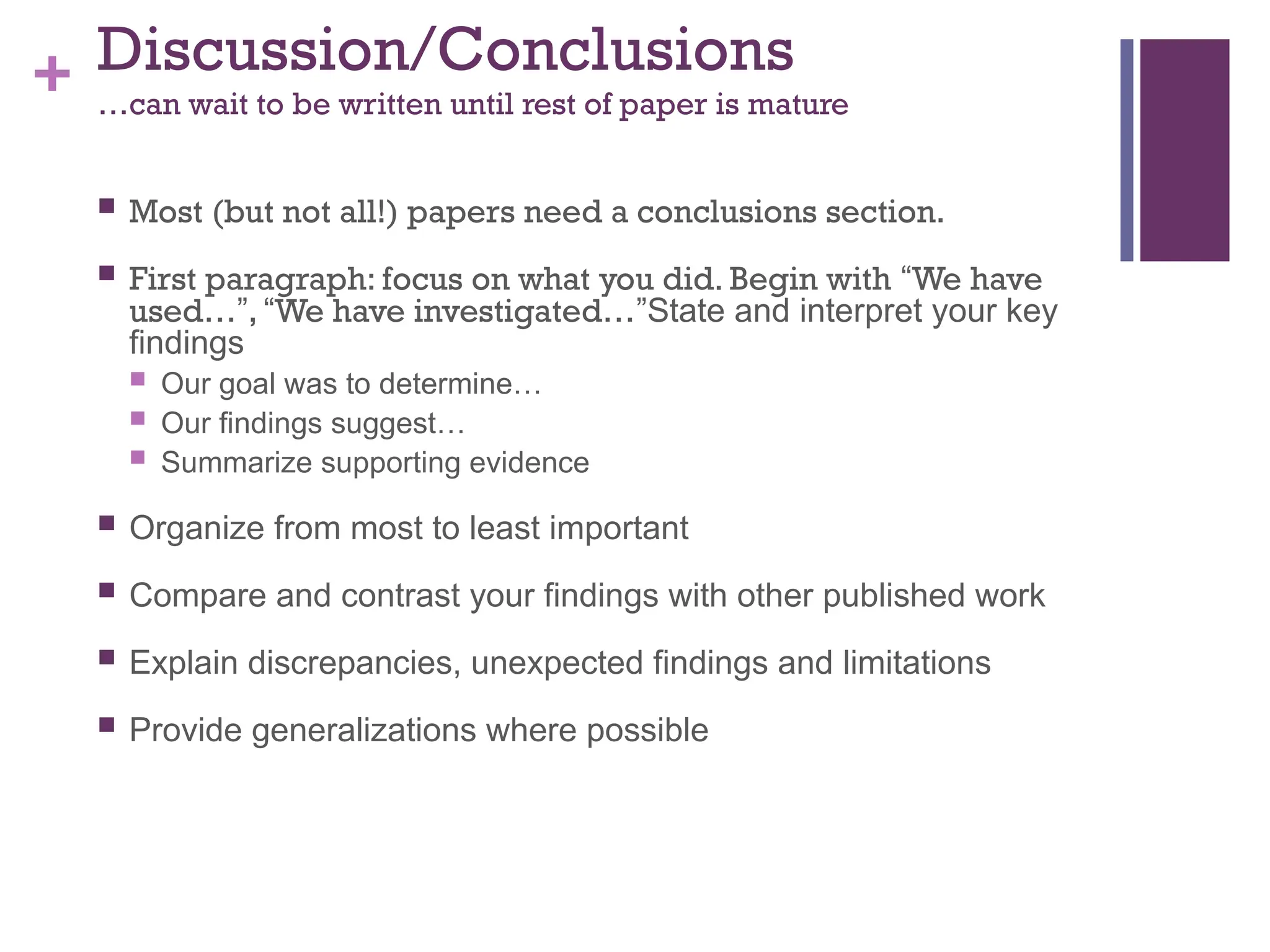 + Discussion/Conclusions
…can wait to be written until rest of paper is mature
 Most (but not all!) papers need a conclusions section.
 First paragraph: focus on what you did. Begin with “We have
used…”, “We have investigated…”State and interpret your key
findings
 Our goal was to determine…
 Our findings suggest…
 Summarize supporting evidence
 Organize from most to least important
 Compare and contrast your findings with other published work
 Explain discrepancies, unexpected findings and limitations
 Provide generalizations where possible
 