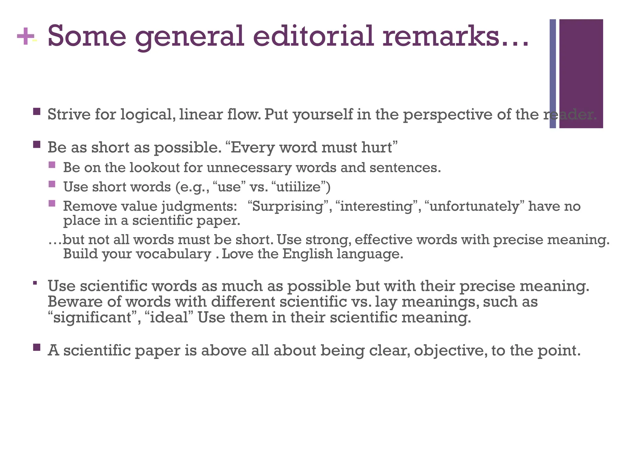 + Some general editorial remarks…
 Strive for logical, linear flow. Put yourself in the perspective of the reader.
 Be as short as possible. “Every word must hurt”
 Be on the lookout for unnecessary words and sentences.
 Use short words (e.g., “use” vs. “utiilize”)
 Remove value judgments: “Surprising”, “interesting”, “unfortunately” have no
place in a scientific paper.
…but not all words must be short. Use strong, effective words with precise meaning.
Build your vocabulary . Love the English language.
 Use scientific words as much as possible but with their precise meaning.
Beware of words with different scientific vs. lay meanings, such as
“significant”, “ideal” Use them in their scientific meaning.
 A scientific paper is above all about being clear, objective, to the point.
-
 