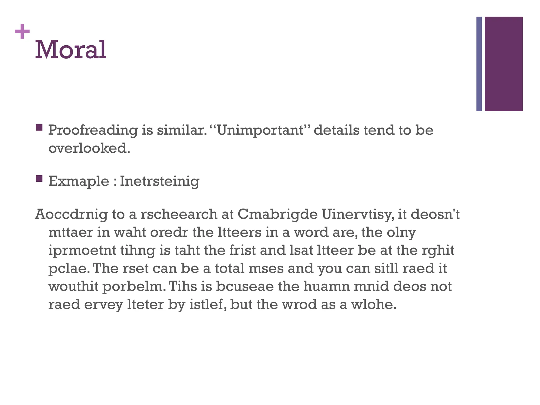 +
Moral
 Proofreading is similar.“Unimportant” details tend to be
overlooked.
 Exmaple : Inetrsteinig
Aoccdrnig to a rscheearch at Cmabrigde Uinervtisy, it deosn't
mttaer in waht oredr the ltteers in a word are, the olny
iprmoetnt tihng is taht the frist and lsat ltteer be at the rghit
pclae.The rset can be a total mses and you can sitll raed it
wouthit porbelm.Tihs is bcuseae the huamn mnid deos not
raed ervey lteter by istlef, but the wrod as a wlohe.
 