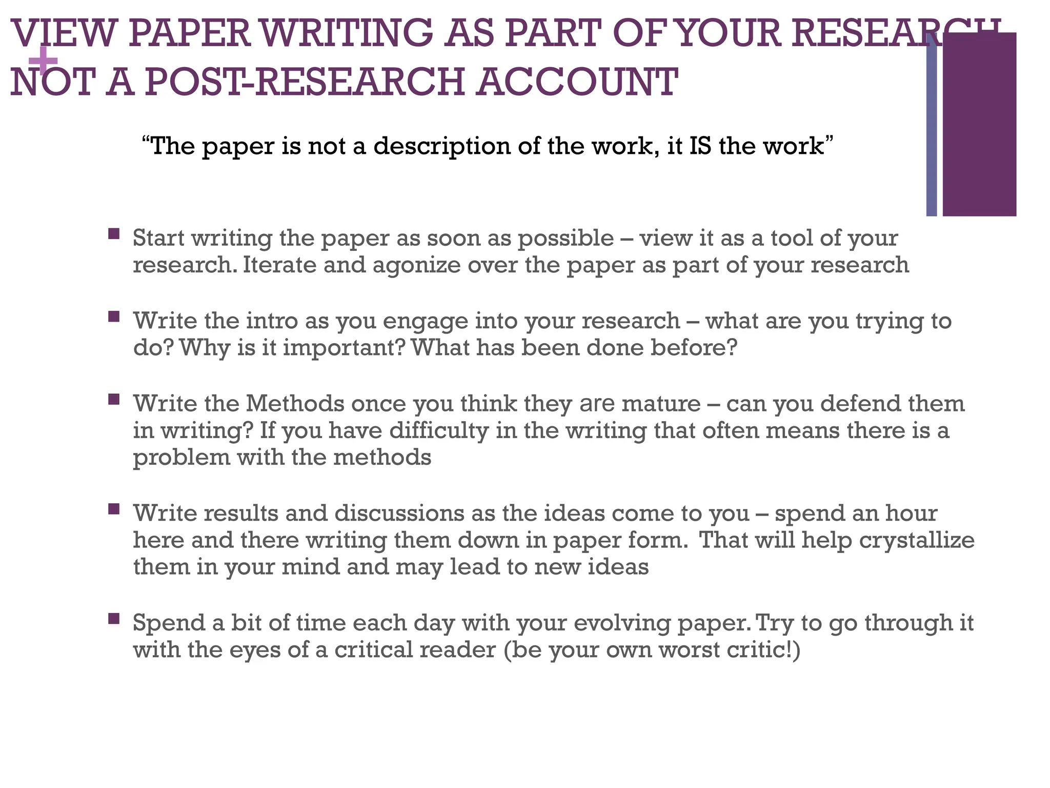 +
VIEW PAPER WRITING AS PART OF YOUR RESEARCH,
NOT A POST-RESEARCH ACCOUNT
 Start writing the paper as soon as possible – view it as a tool of your
research. Iterate and agonize over the paper as part of your research
 Write the intro as you engage into your research – what are you trying to
do? Why is it important? What has been done before?
 Write the Methods once you think they are mature – can you defend them
in writing? If you have difficulty in the writing that often means there is a
problem with the methods
 Write results and discussions as the ideas come to you – spend an hour
here and there writing them down in paper form. That will help crystallize
them in your mind and may lead to new ideas
 Spend a bit of time each day with your evolving paper.Try to go through it
with the eyes of a critical reader (be your own worst critic!)
“The paper is not a description of the work, it IS the work”
 