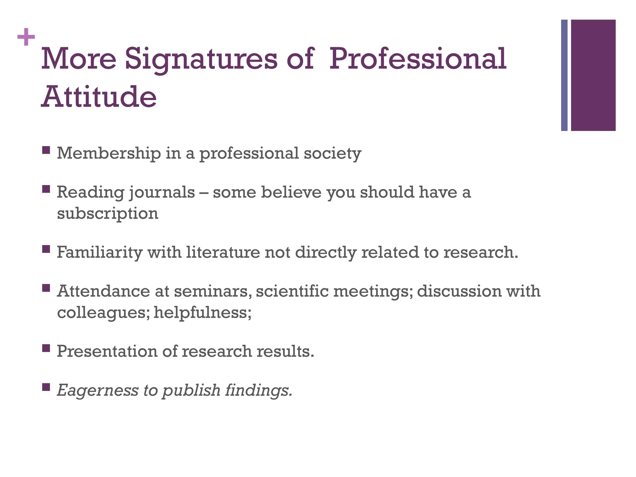 +
More Signatures of Professional
Attitude
 Membership in a professional society
 Reading journals – some believe you should have a
subscription
 Familiarity with literature not directly related to research.
 Attendance at seminars, scientific meetings; discussion with
colleagues; helpfulness;
 Presentation of research results.
 Eagerness to publish findings.
 