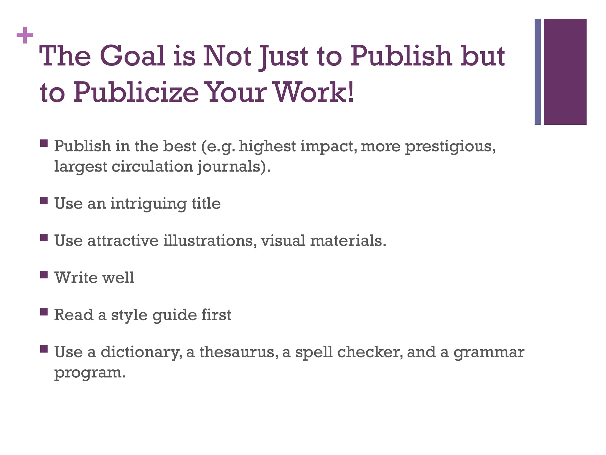 +
The Goal is Not Just to Publish but
to Publicize Your Work!
 Publish in the best (e.g. highest impact, more prestigious,
largest circulation journals).
 Use an intriguing title
 Use attractive illustrations, visual materials.
 Write well
 Read a style guide first
 Use a dictionary, a thesaurus, a spell checker, and a grammar
program.
 