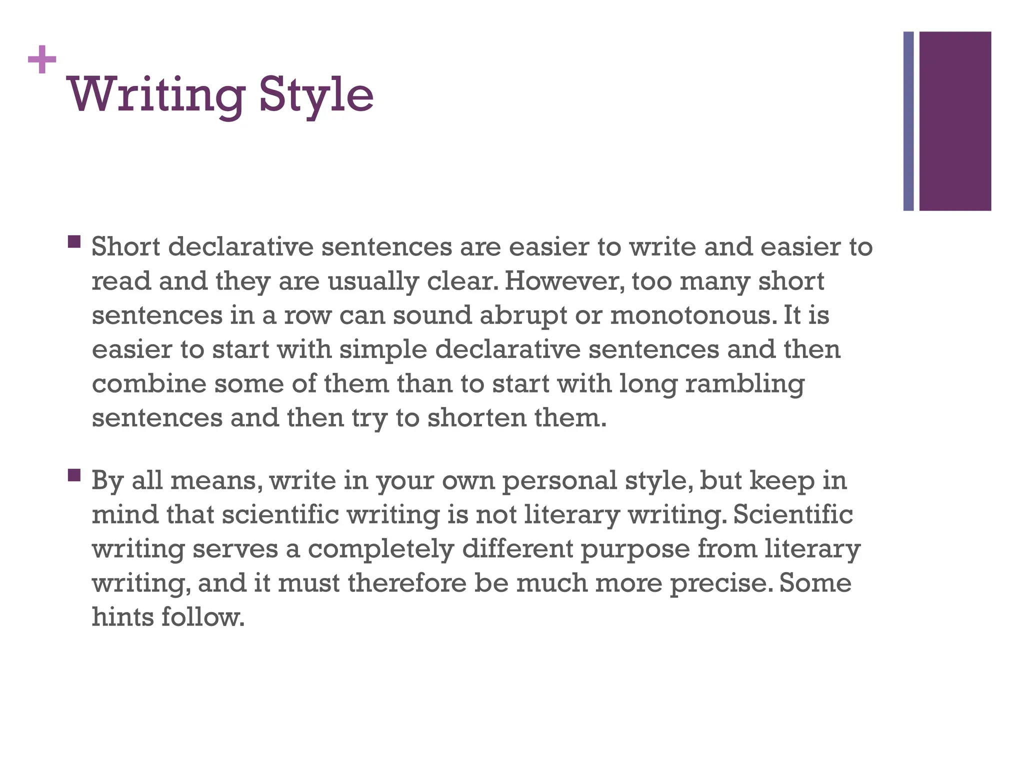 +
Writing Style
 Short declarative sentences are easier to write and easier to
read and they are usually clear. However, too many short
sentences in a row can sound abrupt or monotonous. It is
easier to start with simple declarative sentences and then
combine some of them than to start with long rambling
sentences and then try to shorten them.
 By all means, write in your own personal style, but keep in
mind that scientific writing is not literary writing. Scientific
writing serves a completely different purpose from literary
writing, and it must therefore be much more precise. Some
hints follow.
 
