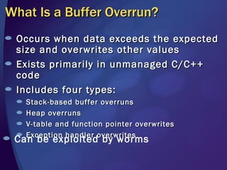 What Is a Buffer Overrun? Occurs when data exceeds the expected size and overwrites other values Exists primarily in unmanaged C/C++ code Includes four types:  Stack-based buffer overruns Heap overruns  V-table and function pointer overwrites Exception handler overwrites Can be exploited by worms 
