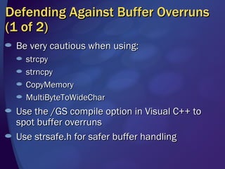 Defending Against Buffer Overruns (1 of 2) Be very cautious when using: strcpy strncpy CopyMemory MultiByteToWideChar Use the /GS compile option in Visual C++ to spot buffer overruns Use strsafe.h for safer buffer handling 