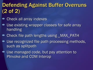 Defending Against Buffer Overruns (2 of 2) Check all array indexes Use existing wrapper classes for safe array handling Check file path lengths using _MAX_PATH Use recognized file path processing methods, such as splitpath Use managed code, but pay attention to PInvoke and COM Interop 
