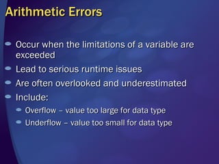 Arithmetic Errors Occur when the limitations of a variable are exceeded Lead to serious runtime issues Are often overlooked and underestimated Include: Overflow – value too large for data type Underflow – value too small for data type 