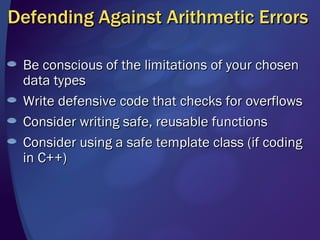 Defending Against Arithmetic Errors Be conscious of the limitations of your chosen data types Write defensive code that checks for overflows Consider writing safe, reusable functions Consider using a safe template class (if coding in C++)  