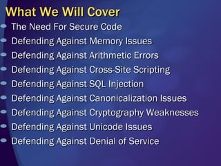 What We Will Cover The Need For Secure Code Defending Against Memory Issues Defending Against Arithmetic Errors Defending Against Cross-Site Scripting Defending Against SQL Injection Defending Against Canonicalization Issues Defending Against Cryptography Weaknesses Defending Against Unicode Issues  Defending Against Denial of Service 