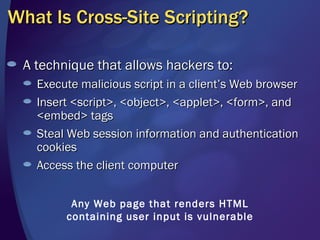 What Is Cross-Site Scripting? A technique that allows hackers to: Execute malicious script in a client’s Web browser Insert <script>, <object>, <applet>, <form>, and <embed> tags Steal Web session information and authentication cookies Access the client computer Any Web page that renders HTML containing user input is vulnerable 
