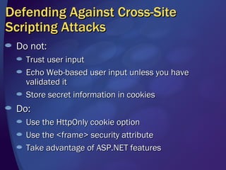 Defending Against Cross-Site Scripting Attacks Do not: Trust user input Echo Web-based user input unless you have validated it Store secret information in cookies Do: Use the HttpOnly cookie option Use the <frame> security attribute Take advantage of ASP.NET features 