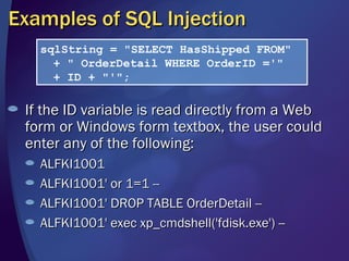 Examples of SQL Injection If the ID variable is read directly from a Web form or Windows form textbox, the user could enter any of the following: ALFKI1001 ALFKI1001' or 1=1 -- ALFKI1001' DROP TABLE OrderDetail -- ALFKI1001' exec xp_cmdshell('fdisk.exe') -- sqlString = "SELECT HasShipped FROM" + " OrderDetail WHERE OrderID ='" + ID + "'"; 