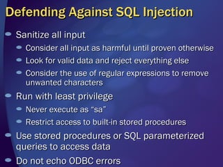 Defending Against SQL Injection Sanitize all input Consider all input as harmful until proven otherwise Look for valid data and reject everything else Consider the use of regular expressions to remove unwanted characters Run with least privilege Never execute as “sa” Restrict access to built-in stored procedures Use stored procedures or SQL parameterized queries to access data Do not echo ODBC errors 