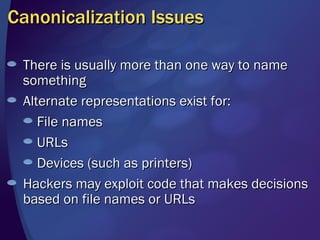 Canonicalization Issues There is usually more than one way to name something Alternate representations exist for: File names URLs Devices (such as printers) Hackers may exploit code that makes decisions based on file names or URLs 