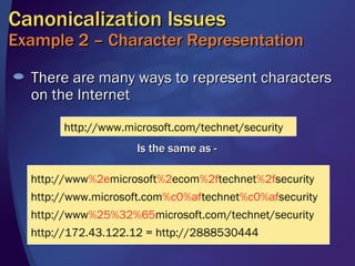 There are many ways to represent characters on the Internet Canonicalization Issues Example 2 – Character Representation http://www.microsoft.com/technet/security Is the same as -  http://www %2e microsoft %2 ecom %2f technet %2f security http://www.microsoft.com %c0%af technet %c0%af security http://www %25%32%65 microsoft.com/technet/security http://172.43.122.12 = http://2888530444 