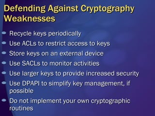 Defending Against Cryptography Weaknesses Recycle keys periodically Use ACLs to restrict access to keys Store keys on an external device Use SACLs to monitor activities Use larger keys to provide increased security Use DPAPI to simplify key management, if possible Do not implement your own cryptographic routines 