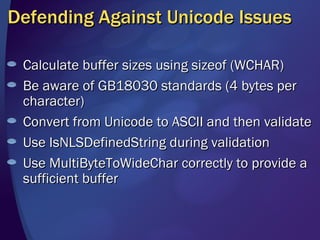 Defending Against Unicode Issues Calculate buffer sizes using sizeof (WCHAR)  Be aware of GB18030 standards (4 bytes per character) Convert from Unicode to ASCII and then validate Use IsNLSDefinedString during validation Use MultiByteToWideChar correctly to provide a sufficient buffer 