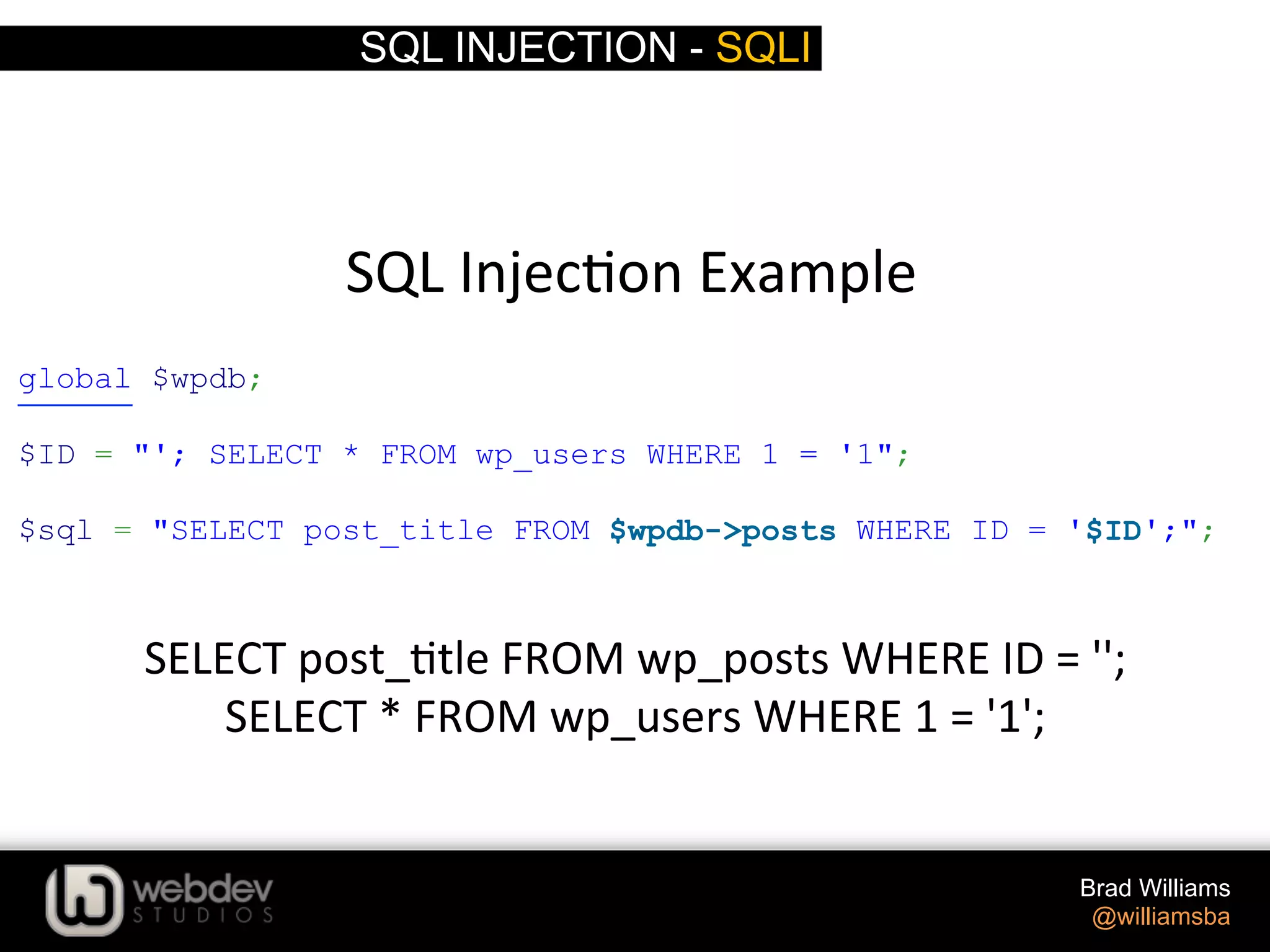 SQL INJECTION - SQLI Brad Williams @williamsba SQL  Injec>on  Example     SELECT  post_>tle  FROM  wp_posts  WHERE  ID  =  '';     SELECT  *  FROM  wp_users  WHERE  1  =  '1';   global $wpdb; $ID = "'; SELECT * FROM wp_users WHERE 1 = '1"; $sql = "SELECT post_title FROM $wpdb->posts WHERE ID = '$ID';"; 