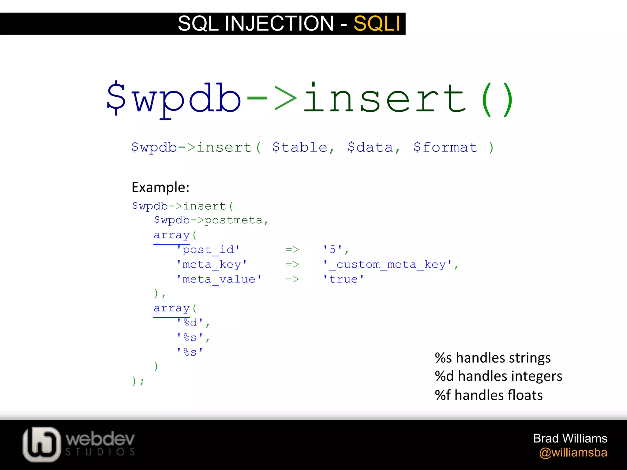 SQL INJECTION - SQLI Brad Williams @williamsba $wpdb->insert( $wpdb->postmeta, array( 'post_id' => '5', 'meta_key' => '_custom_meta_key', 'meta_value' => 'true' ), array( '%d', '%s', '%s' ) ); $wpdb->insert() $wpdb->insert( $table, $data, $format ) Example:   %s  handles  strings     %d  handles  integers   %f  handles  ﬂoats   