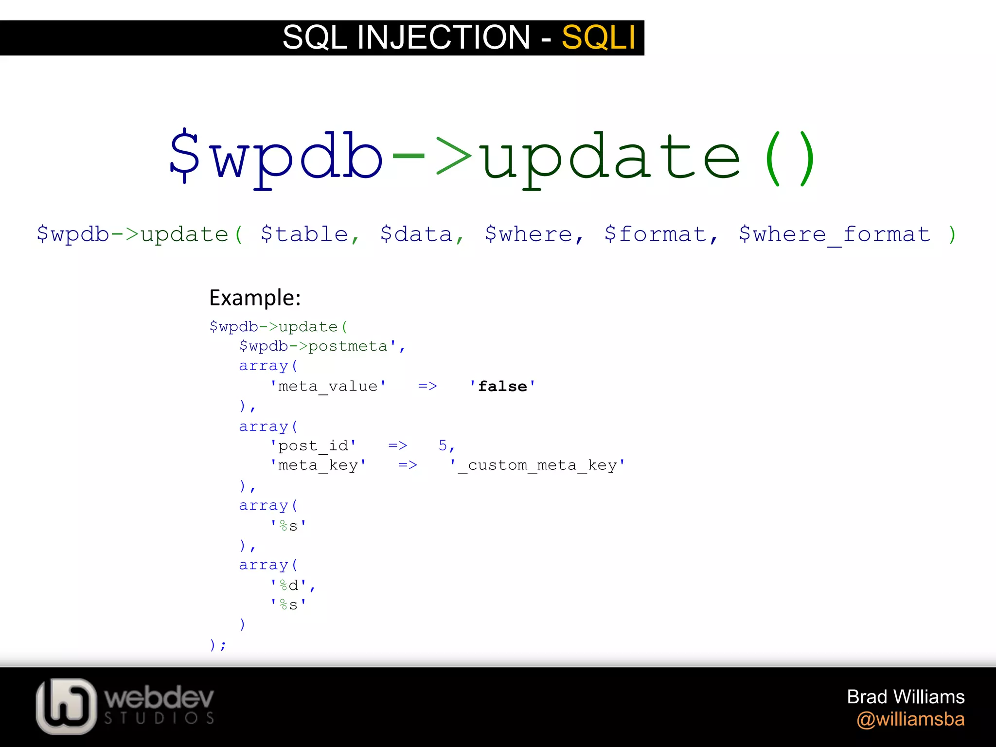 SQL INJECTION - SQLI Brad Williams @williamsba $wpdb->update( $wpdb->postmeta', array( 'meta_value' => 'false' ), array( 'post_id' => 5, 'meta_key' => '_custom_meta_key' ), array( '%s' ), array( '%d', '%s' ) ); $wpdb->update() $wpdb->update( $table, $data, $where, $format, $where_format ) Example:   