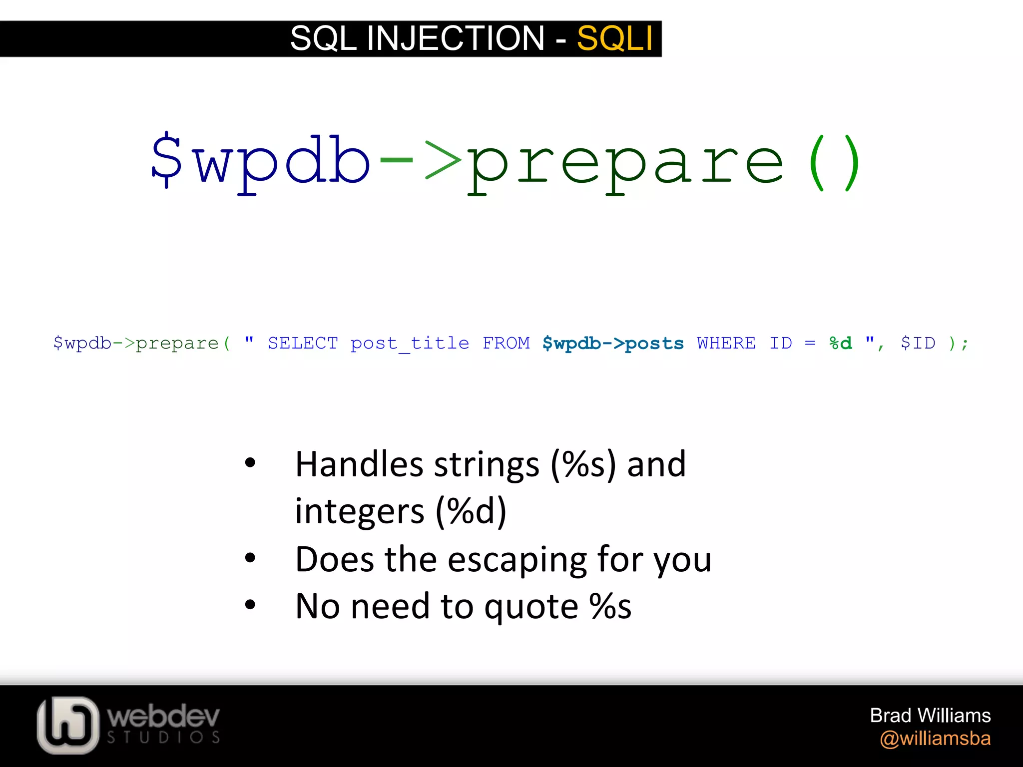 SQL INJECTION - SQLI Brad Williams @williamsba •  Handles  strings  (%s)  and   integers  (%d)   •  Does  the  escaping  for  you   •  No  need  to  quote  %s   $wpdb->prepare( " SELECT post_title FROM $wpdb->posts WHERE ID = %d ", $ID ); $wpdb->prepare() 