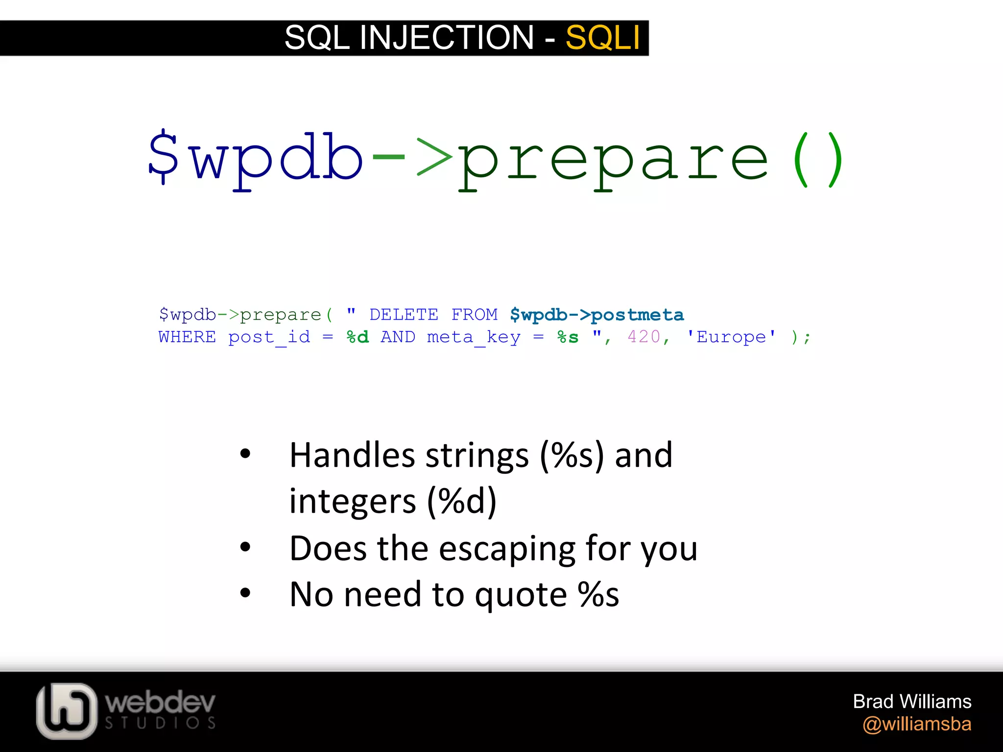 SQL INJECTION - SQLI Brad Williams @williamsba •  Handles  strings  (%s)  and   integers  (%d)   •  Does  the  escaping  for  you   •  No  need  to  quote  %s   $wpdb->prepare( " DELETE FROM $wpdb->postmeta WHERE post_id = %d AND meta_key = %s ", 420, 'Europe' ); $wpdb->prepare() 