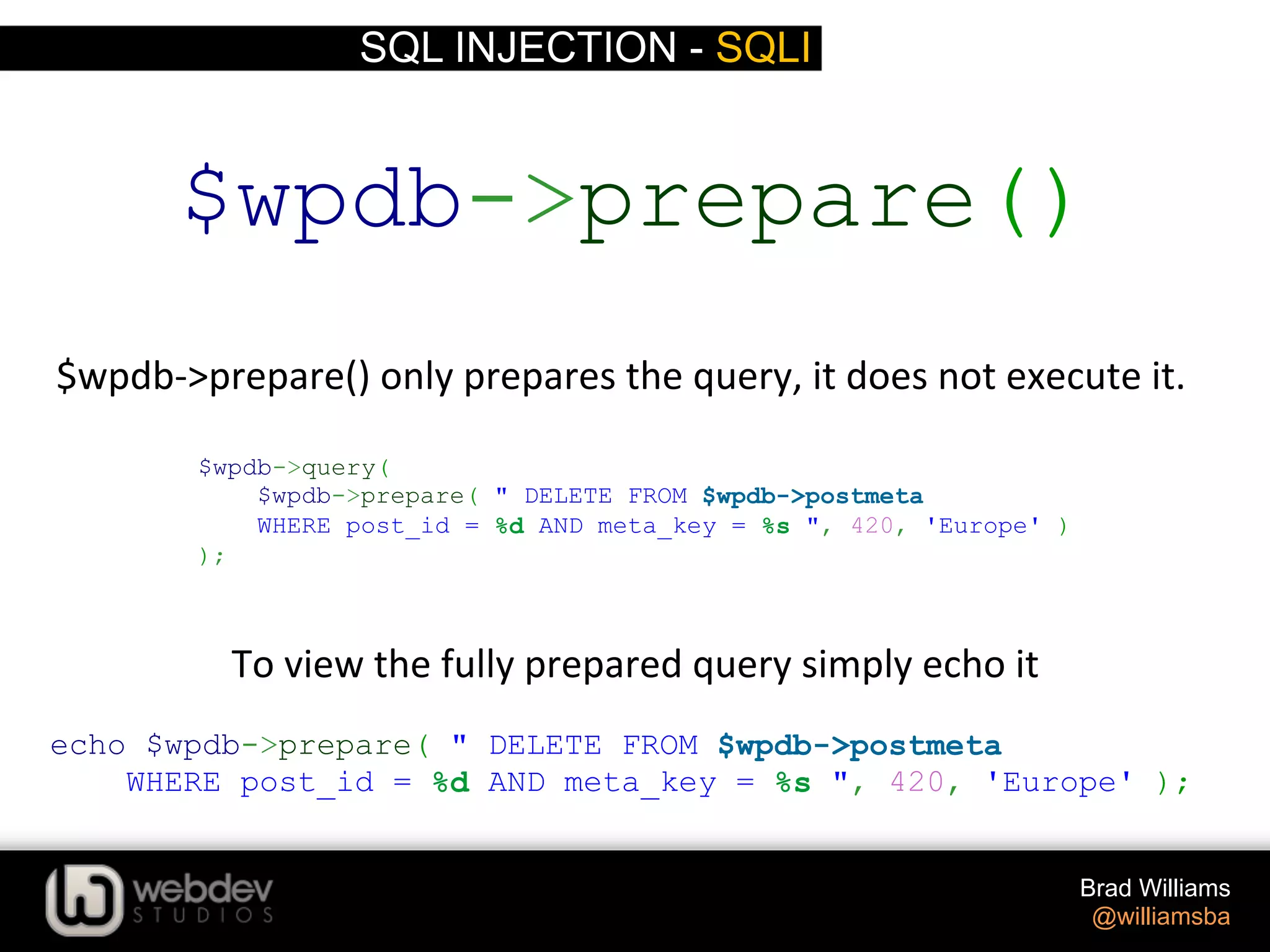 SQL INJECTION - SQLI Brad Williams @williamsba $wpdb-­‐>prepare()  only  prepares  the  query,  it  does  not  execute  it.   $wpdb->query( $wpdb->prepare( " DELETE FROM $wpdb->postmeta WHERE post_id = %d AND meta_key = %s ", 420, 'Europe' ) ); $wpdb->prepare() echo $wpdb->prepare( " DELETE FROM $wpdb->postmeta WHERE post_id = %d AND meta_key = %s ", 420, 'Europe' ); To  view  the  fully  prepared  query  simply  echo  it   