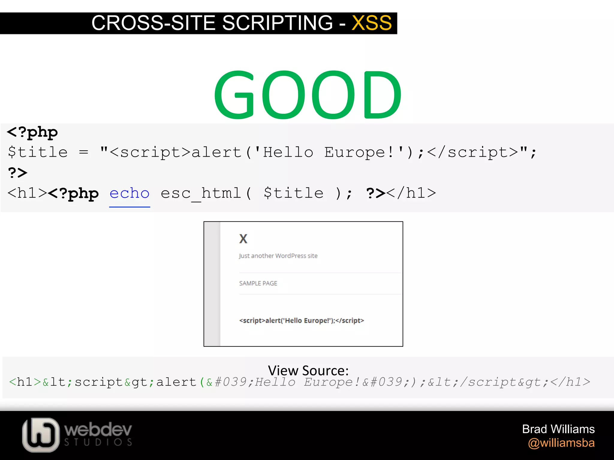 CROSS-SITE SCRIPTING - XSS Brad Williams @williamsba <?php $title = "<script>alert('Hello Europe!');</script>"; ?> <h1><?php echo esc_html( $title ); ?></h1> View  Source:   <h1>&lt;script&gt;alert(&#039;Hello Europe!&#039;);&lt;/script&gt;</h1> GOOD   