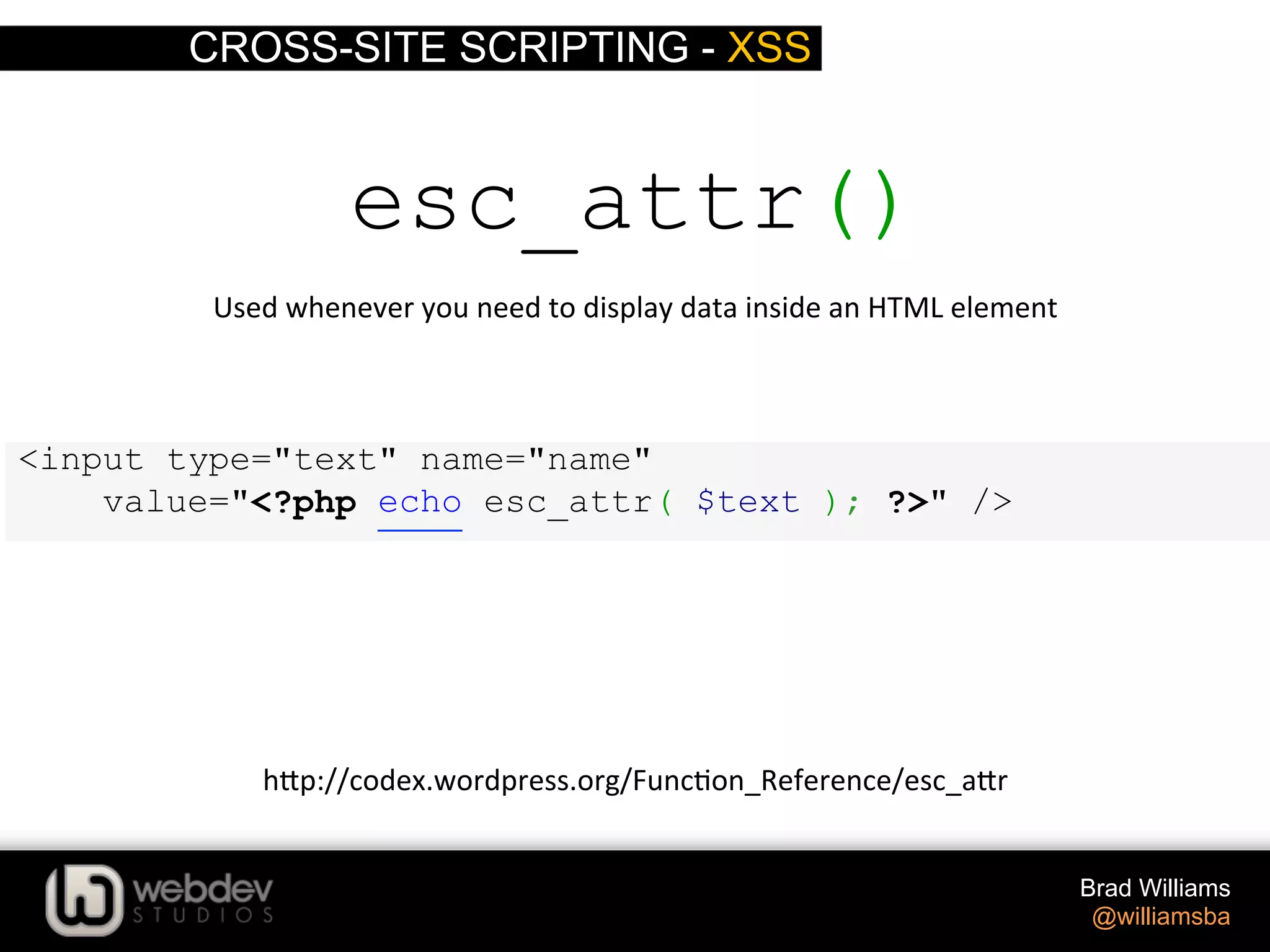 CROSS-SITE SCRIPTING - XSS Brad Williams @williamsba <input type="text" name="name" value="<?php echo esc_attr( $text ); ?>" /> esc_attr() Used  whenever  you  need  to  display  data  inside  an  HTML  element   h-p://codex.wordpress.org/Func>on_Reference/esc_a-r   