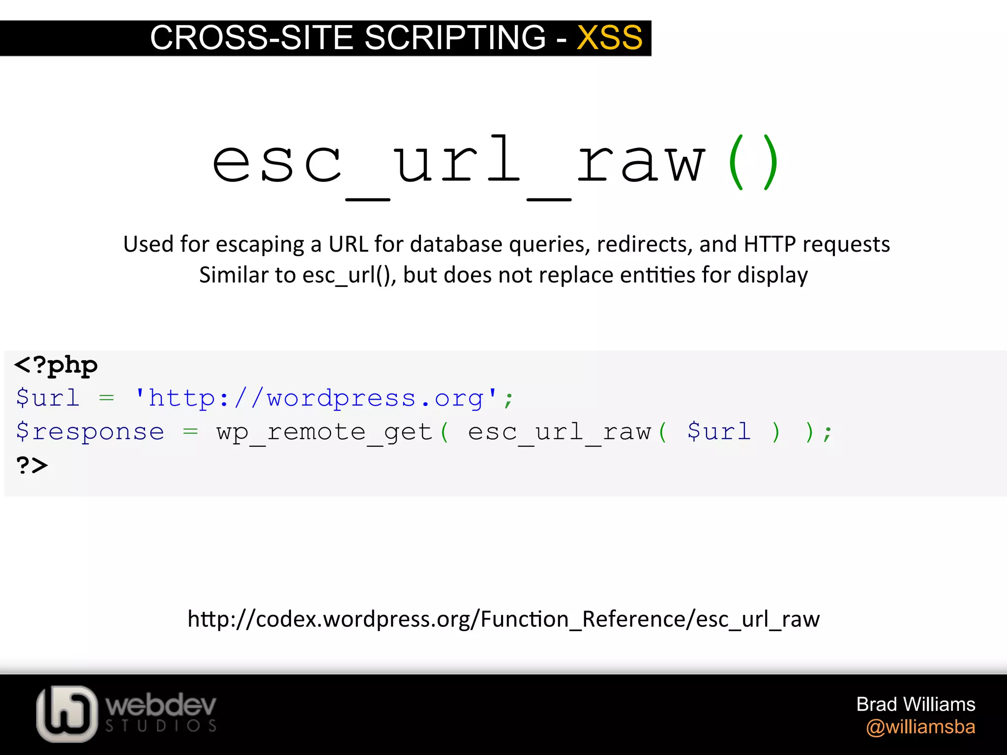 CROSS-SITE SCRIPTING - XSS Brad Williams @williamsba <?php $url = 'http://wordpress.org'; $response = wp_remote_get( esc_url_raw( $url ) ); ?> esc_url_raw()  Used  for  escaping  a  URL  for  database  queries,  redirects,  and  HTTP  requests   Similar  to  esc_url(),  but  does  not  replace  en>>es  for  display   h-p://codex.wordpress.org/Func>on_Reference/esc_url_raw   