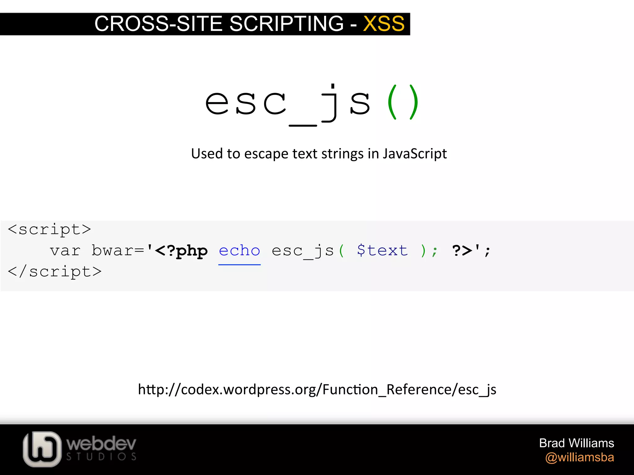 CROSS-SITE SCRIPTING - XSS Brad Williams @williamsba <script> var bwar='<?php echo esc_js( $text ); ?>'; </script> esc_js()  Used  to  escape  text  strings  in  JavaScript   h-p://codex.wordpress.org/Func>on_Reference/esc_js   