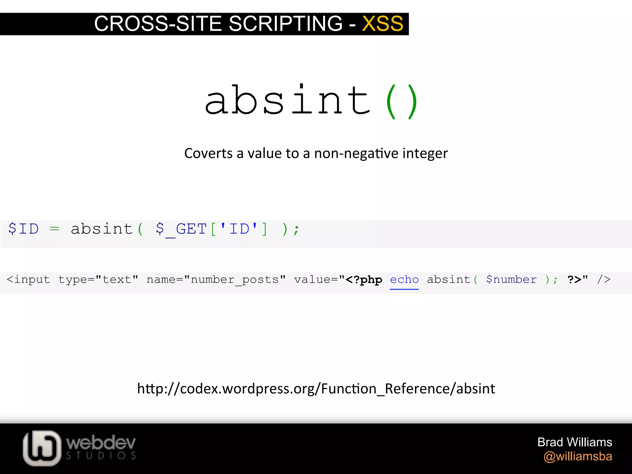 CROSS-SITE SCRIPTING - XSS Brad Williams @williamsba $ID = absint( $_GET['ID'] ); absint() Coverts  a  value  to  a  non-­‐nega>ve  integer   h-p://codex.wordpress.org/Func>on_Reference/absint   <input type="text" name="number_posts" value="<?php echo absint( $number ); ?>" /> 