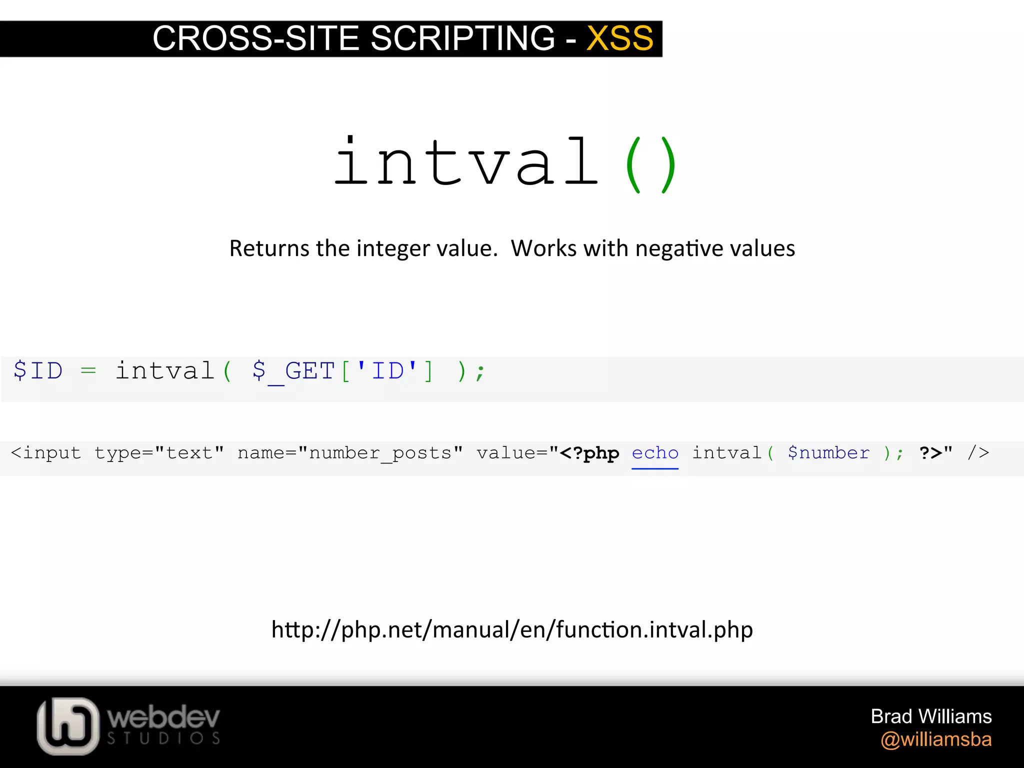 CROSS-SITE SCRIPTING - XSS Brad Williams @williamsba $ID = intval( $_GET['ID'] ); intval() Returns  the  integer  value.    Works  with  nega>ve  values   h-p://php.net/manual/en/func>on.intval.php   <input type="text" name="number_posts" value="<?php echo intval( $number ); ?>" /> 