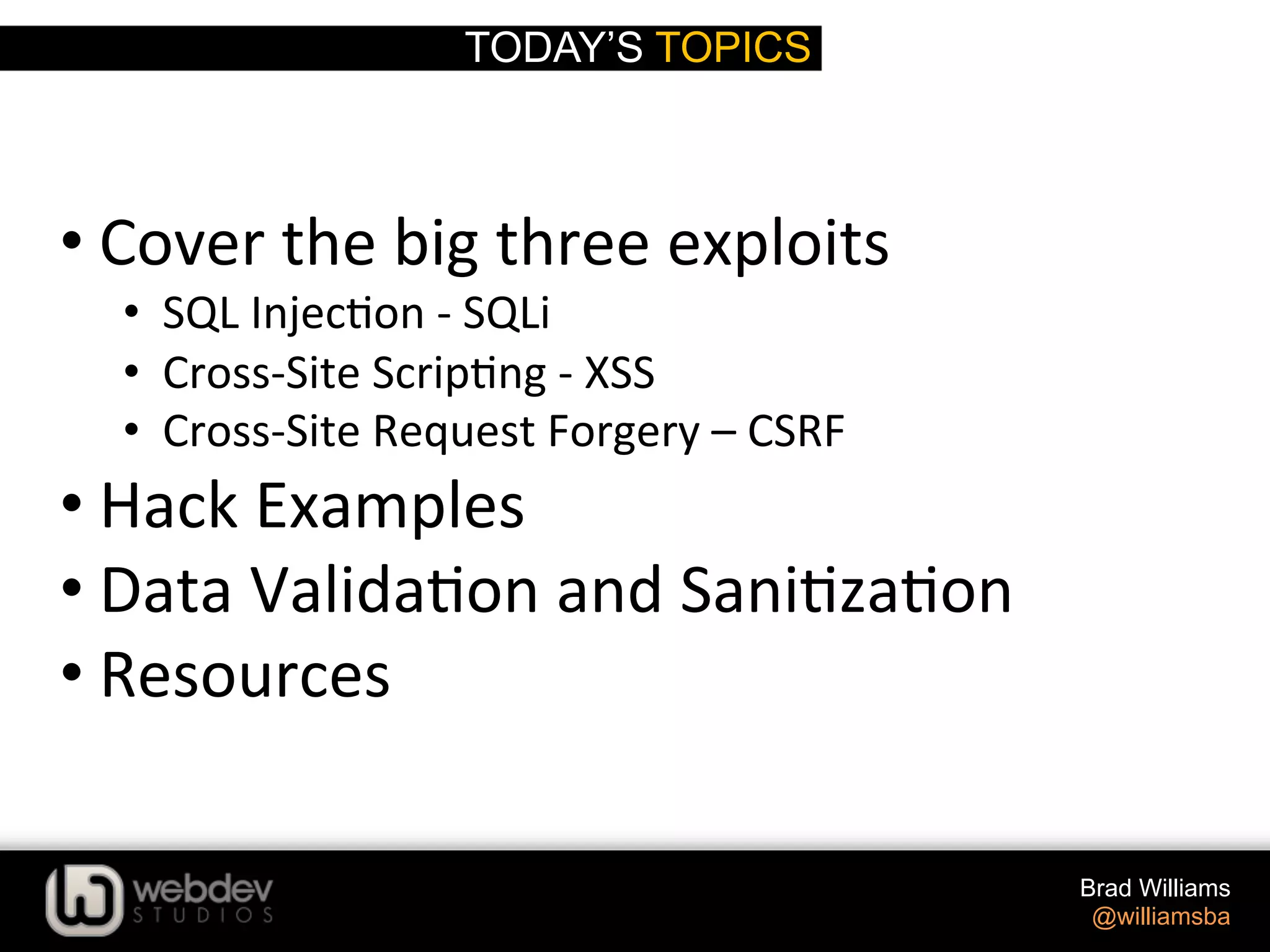 TODAY’S TOPICS Brad Williams @williamsba   • Cover  the  big  three  exploits   •  SQL  Injec>on  -­‐  SQLi   •  Cross-­‐Site  Scrip>ng  -­‐  XSS   •  Cross-­‐Site  Request  Forgery  –  CSRF   • Hack  Examples   • Data  Valida>on  and  Sani>za>on   • Resources   