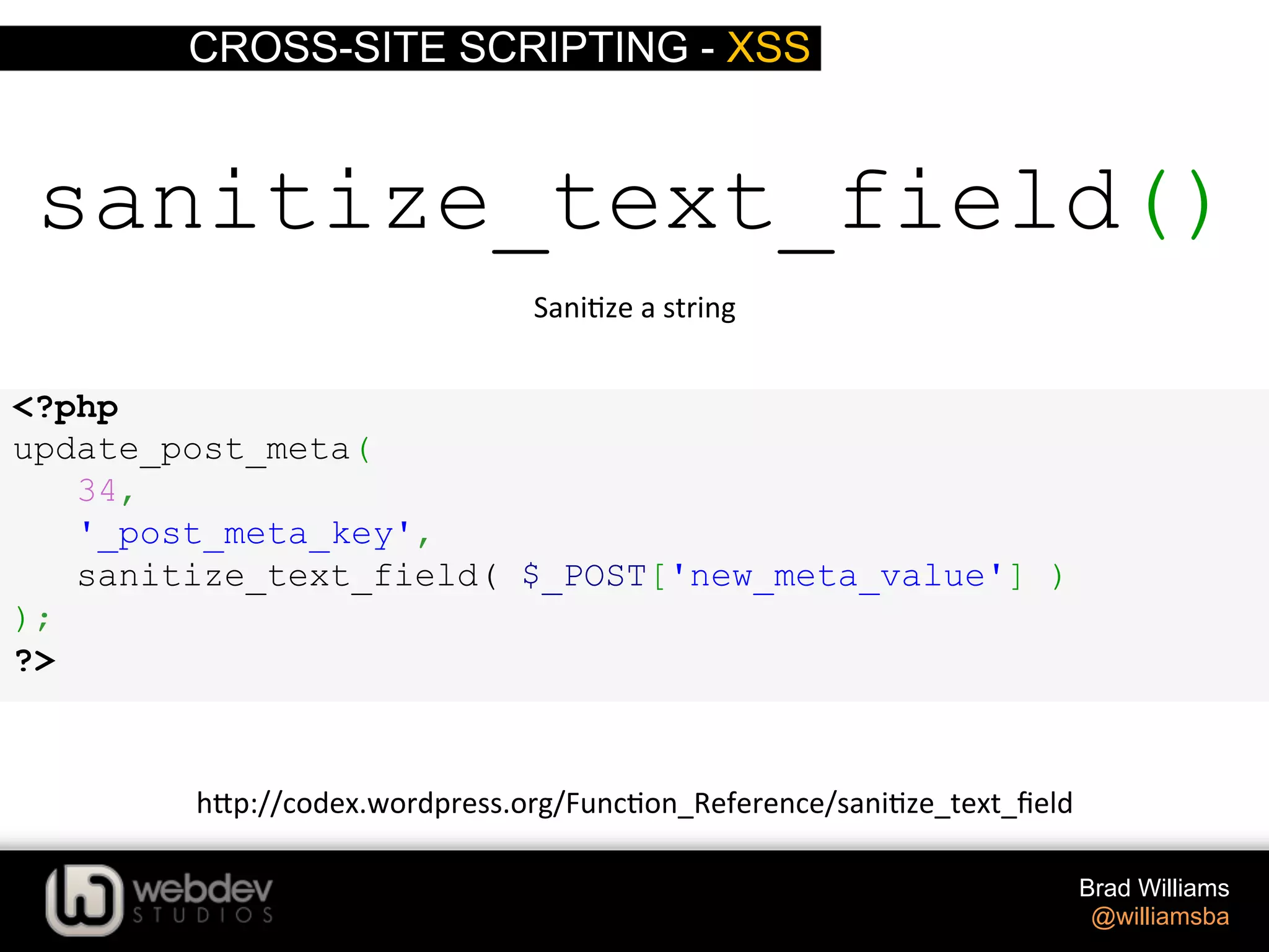 CROSS-SITE SCRIPTING - XSS Brad Williams @williamsba sanitize_text_field() Sani>ze  a  string   h-p://codex.wordpress.org/Func>on_Reference/sani>ze_text_ﬁeld   <?php update_post_meta( 34, '_post_meta_key', sanitize_text_field( $_POST['new_meta_value'] ) ); ?> 