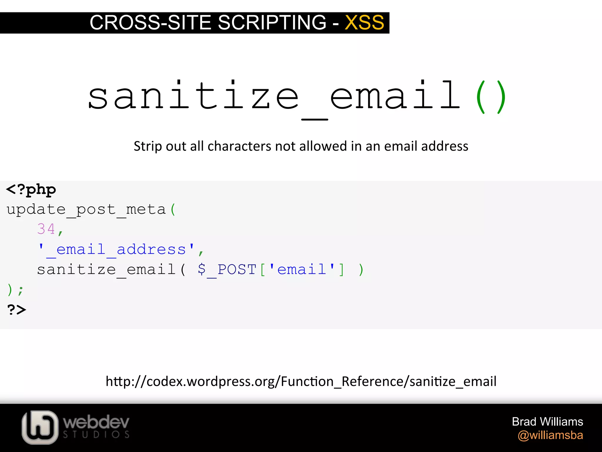 CROSS-SITE SCRIPTING - XSS Brad Williams @williamsba sanitize_email() Strip  out  all  characters  not  allowed  in  an  email  address   h-p://codex.wordpress.org/Func>on_Reference/sani>ze_email   <?php update_post_meta( 34, '_email_address', sanitize_email( $_POST['email'] ) ); ?> 