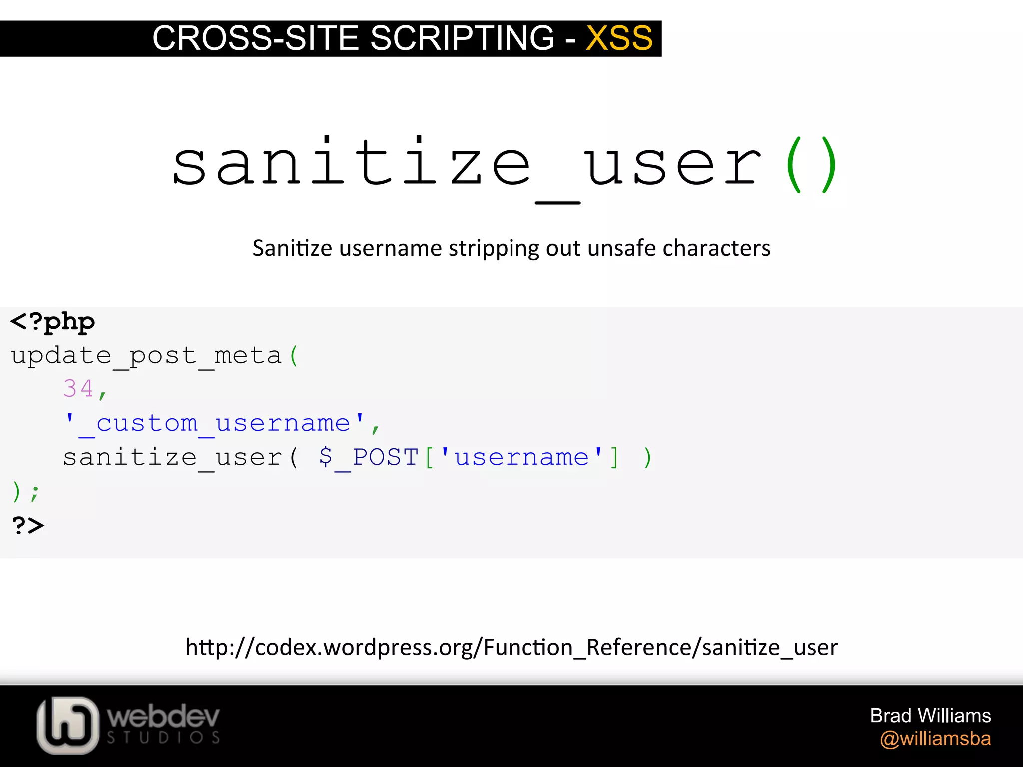 CROSS-SITE SCRIPTING - XSS Brad Williams @williamsba sanitize_user() Sani>ze  username  stripping  out  unsafe  characters   h-p://codex.wordpress.org/Func>on_Reference/sani>ze_user   <?php update_post_meta( 34, '_custom_username', sanitize_user( $_POST['username'] ) ); ?> 