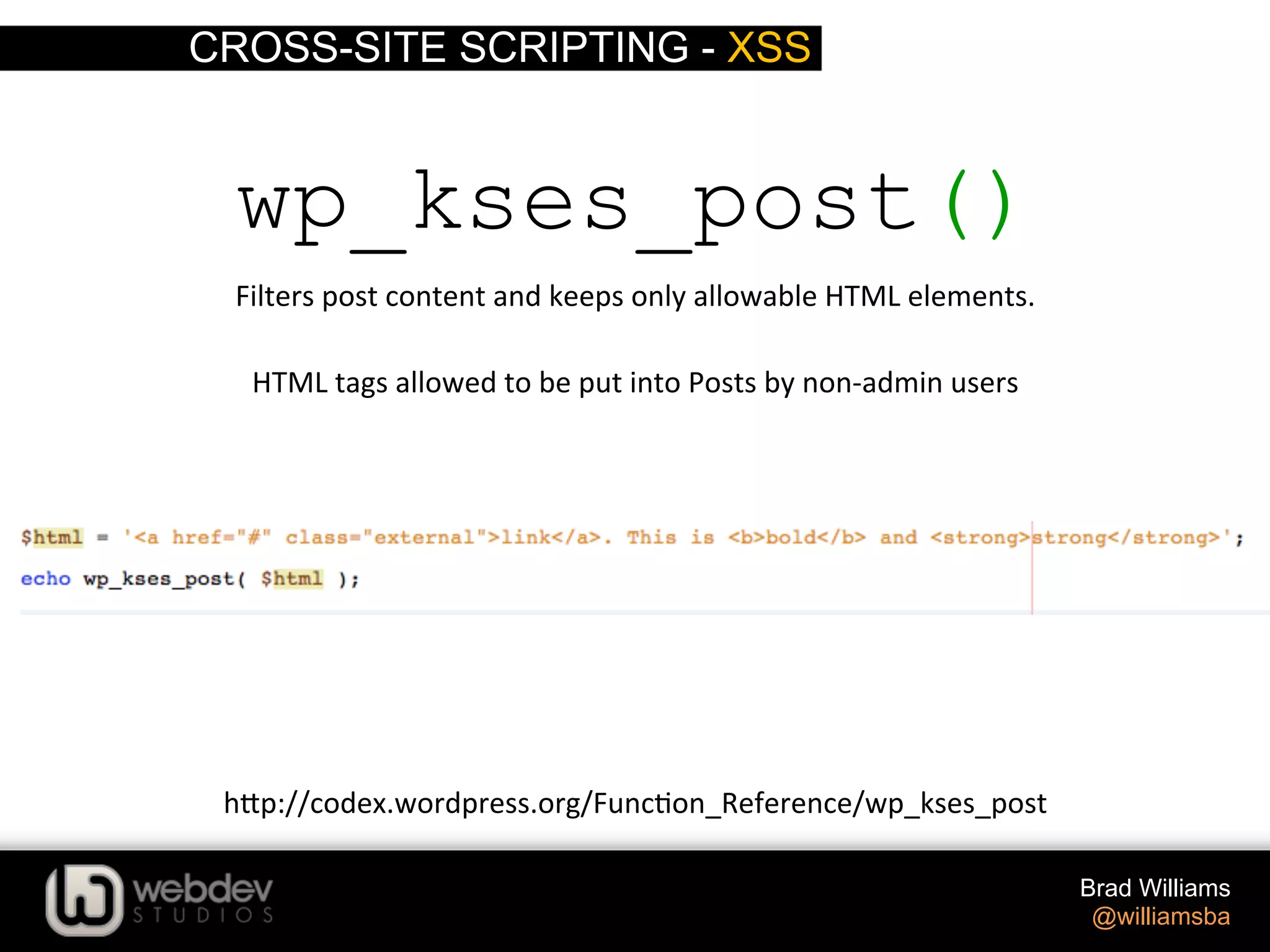 CROSS-SITE SCRIPTING - XSS Brad Williams @williamsba wp_kses_post() Filters  post  content  and  keeps  only  allowable  HTML  elements.   h-p://codex.wordpress.org/Func>on_Reference/wp_kses_post   HTML  tags  allowed  to  be  put  into  Posts  by  non-­‐admin  users   