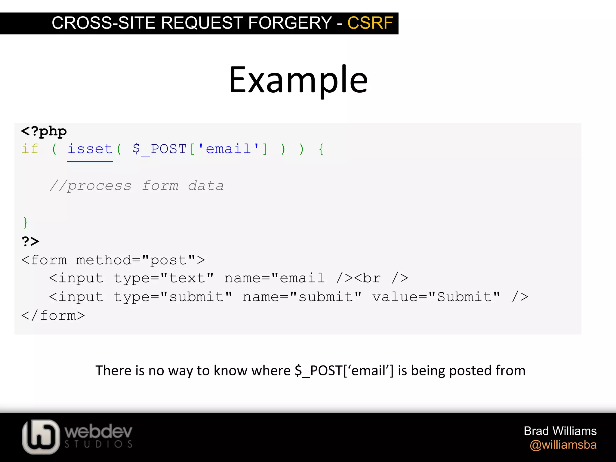 CROSS-SITE REQUEST FORGERY - CSRF Brad Williams @williamsba <?php if ( isset( $_POST['email'] ) ) { //process form data } ?> <form method="post"> <input type="text" name="email /><br /> <input type="submit" name="submit" value="Submit" /> </form> Example   There  is  no  way  to  know  where  $_POST[‘email’]  is  being  posted  from   
