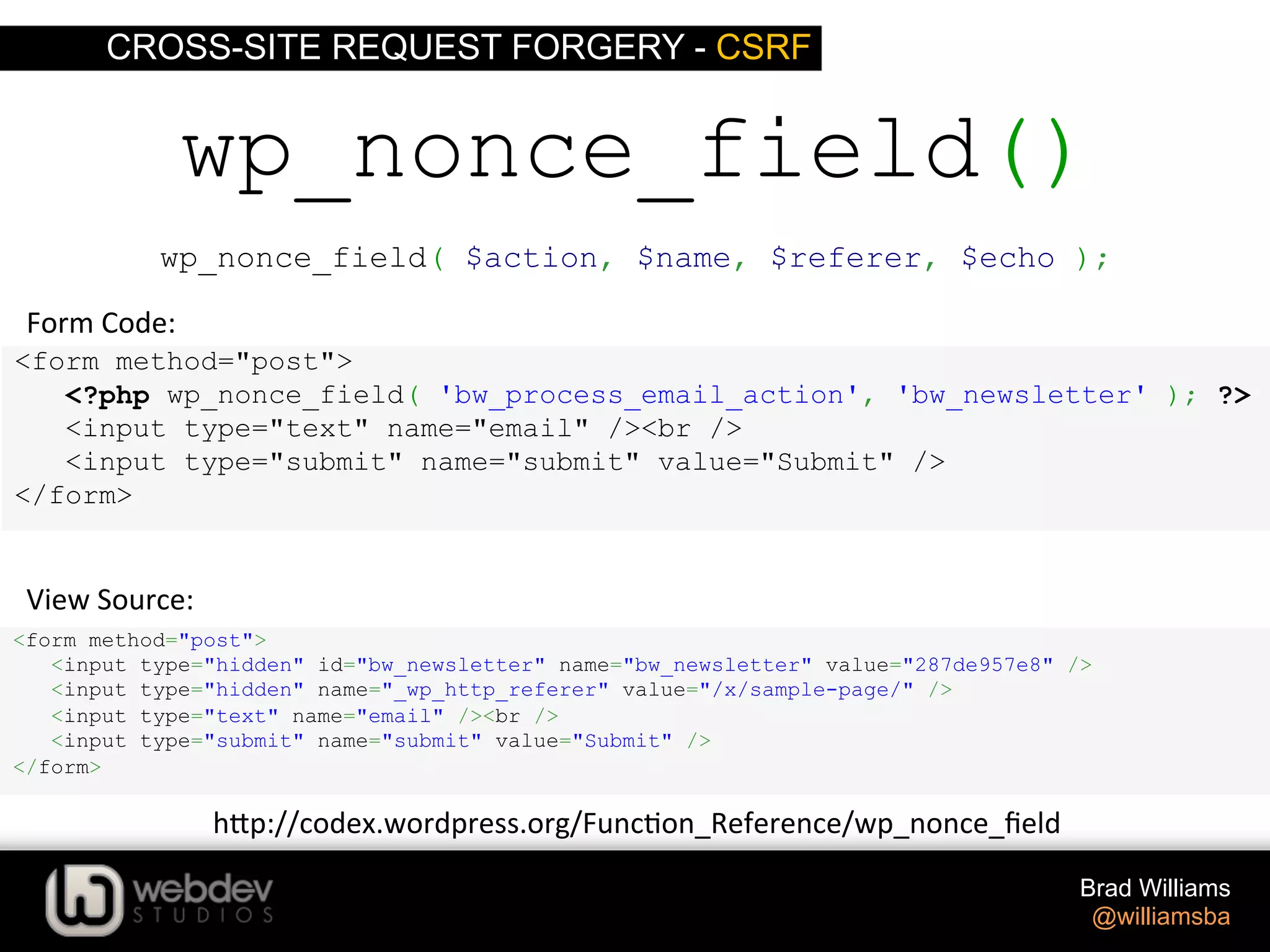 CROSS-SITE REQUEST FORGERY - CSRF Brad Williams @williamsba <form method="post"> <?php wp_nonce_field( 'bw_process_email_action', 'bw_newsletter' ); ?> <input type="text" name="email" /><br /> <input type="submit" name="submit" value="Submit" /> </form> wp_nonce_field() <form method="post"> <input type="hidden" id="bw_newsletter" name="bw_newsletter" value="287de957e8" /> <input type="hidden" name="_wp_http_referer" value="/x/sample-page/" /> <input type="text" name="email" /><br /> <input type="submit" name="submit" value="Submit" /> </form> View  Source:   Form  Code:   h-p://codex.wordpress.org/Func>on_Reference/wp_nonce_ﬁeld   wp_nonce_field( $action, $name, $referer, $echo ); 
