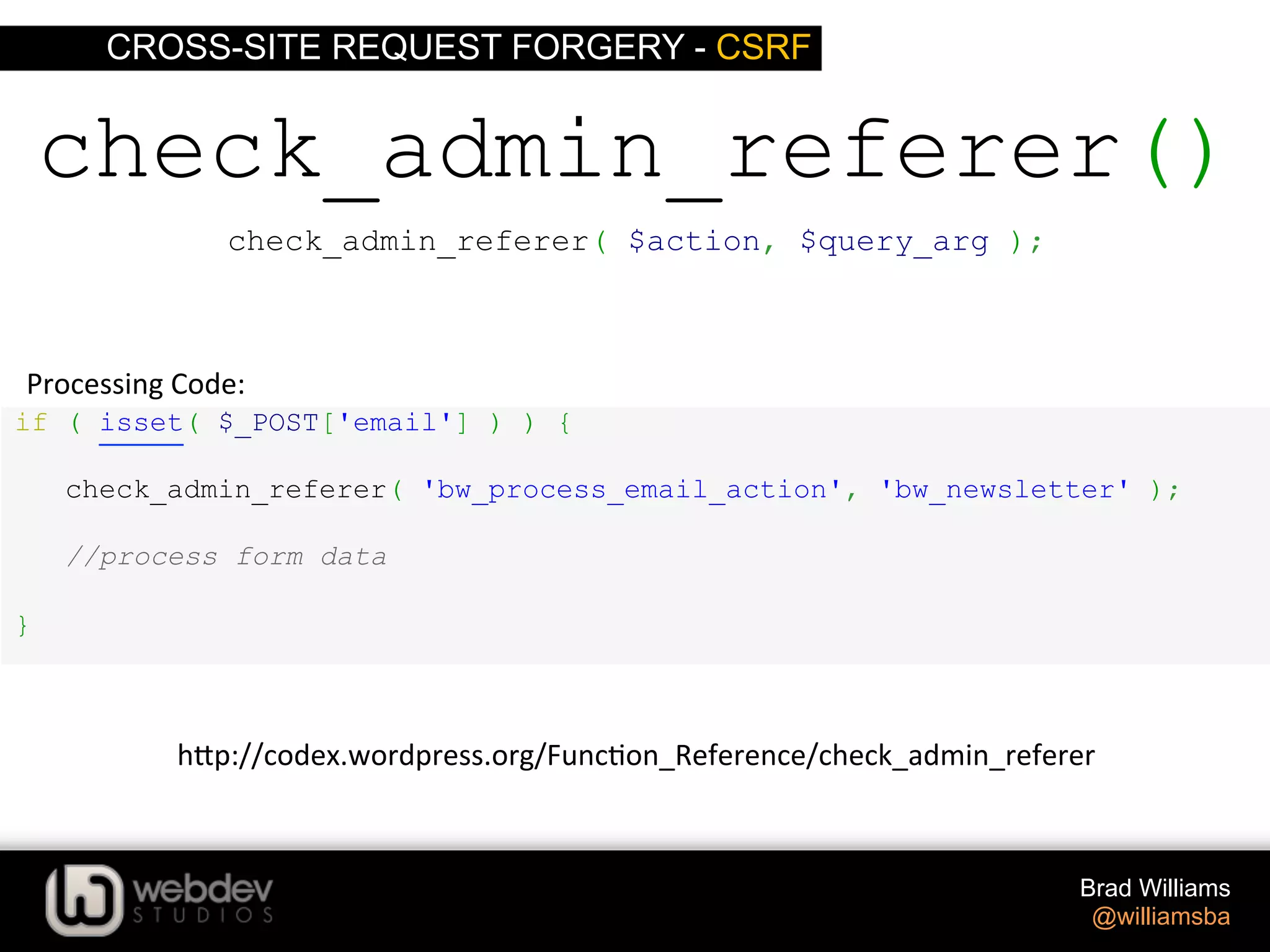 CROSS-SITE REQUEST FORGERY - CSRF Brad Williams @williamsba if ( isset( $_POST['email'] ) ) { check_admin_referer( 'bw_process_email_action', 'bw_newsletter' ); //process form data } check_admin_referer() Processing  Code:   check_admin_referer( $action, $query_arg ); h-p://codex.wordpress.org/Func>on_Reference/check_admin_referer   